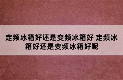 定频冰箱好还是变频冰箱好 定频冰箱好还是变频冰箱好呢